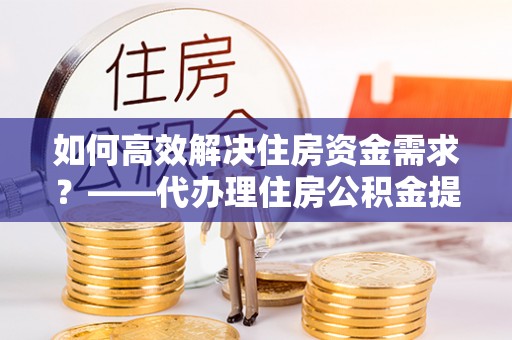 乌马河如何高效解决住房资金需求？——代办理住房公积金提取服务全解析
