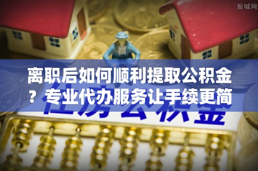 乌马河离职后如何顺利提取公积金？专业代办服务让手续更简单