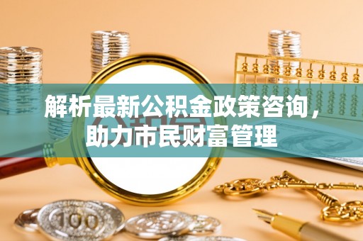 乌马河解析最新公积金政策咨询，助力市民财富管理