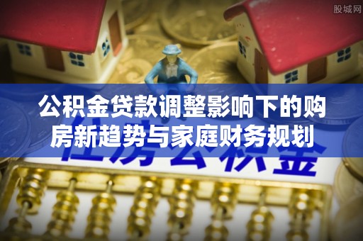 乌马河公积金贷款调整影响下的购房新趋势与家庭财务规划