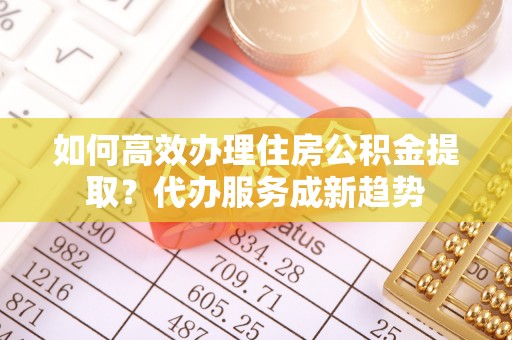 乌马河如何高效办理住房公积金提取？代办服务成新趋势