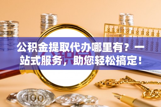 乌马河公积金提取代办哪里有？一站式服务，助您轻松搞定！