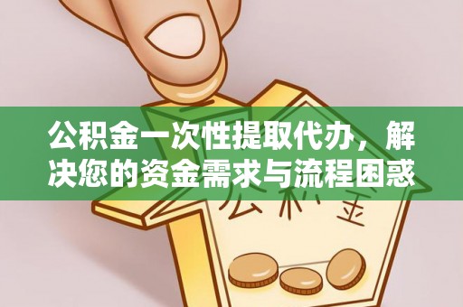 乌马河公积金一次性提取代办，解决您的资金需求与流程困惑