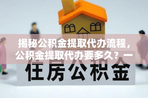 乌马河揭秘公积金提取代办流程，公积金提取代办要多久？一文读懂
